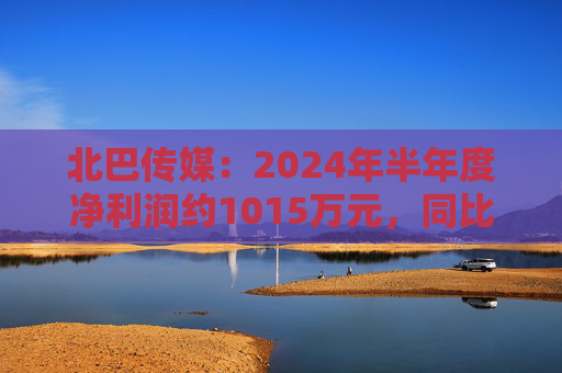 北巴传媒：2024年半年度净利润约1015万元，同比增加130.56%