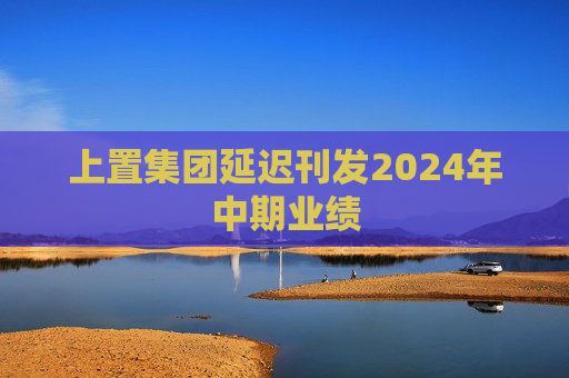 上置集团延迟刊发2024年中期业绩