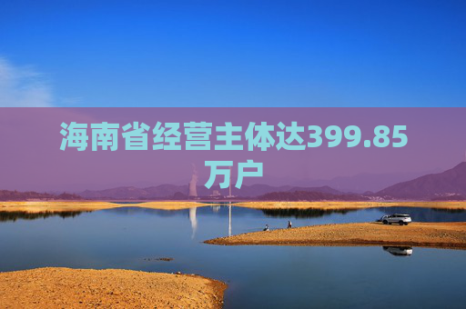 海南省经营主体达399.85万户