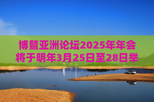 博鳌亚洲论坛2025年年会将于明年3月25日至28日举行