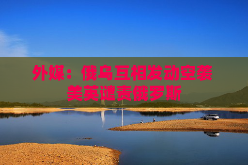 外媒：俄乌互相发动空袭 美英谴责俄罗斯