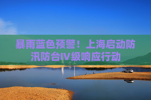 暴雨蓝色预警！上海启动防汛防台Ⅳ级响应行动