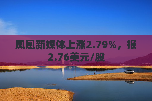 凤凰新媒体上涨2.79%，报2.76美元/股