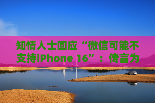 知情人士回应“微信可能不支持iPhone 16”：传言为谣言