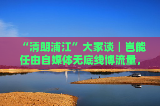 “清朗浦江”大家谈｜岂能任由自媒体无底线博流量，任由“劣币驱逐良币”？