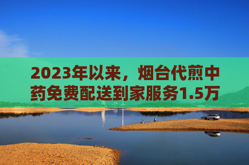 2023年以来，烟台代煎中药免费配送到家服务1.5万余次