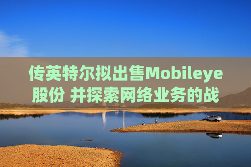 传英特尔拟出售Mobileye股份 并探索网络业务的战略选择