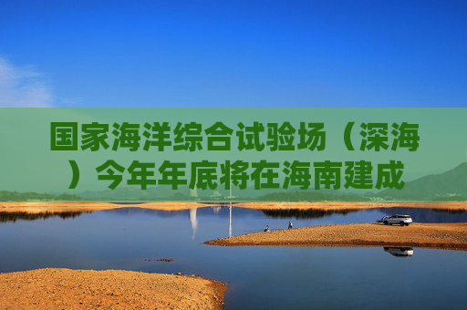 国家海洋综合试验场（深海）今年年底将在海南建成