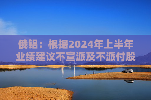 俄铝：根据2024年上半年业绩建议不宣派及不派付股息