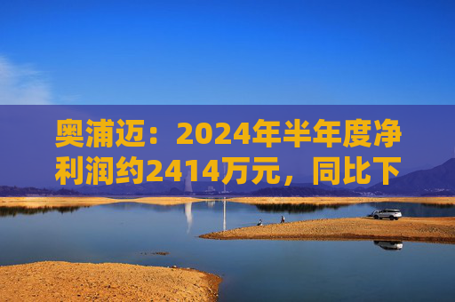 奥浦迈：2024年半年度净利润约2414万元，同比下降36.29%