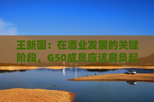 王新国：在酒业发展的关键阶段，G50成员应该肩负起新的使命和责任