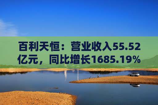 百利天恒：营业收入55.52亿元，同比增长1685.19%