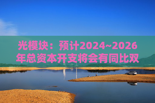 光模块：预计2024~2026年总资本开支将会有同比双位数增长