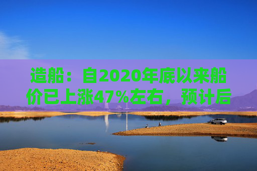 造船：自2020年底以来船价已上涨47%左右，预计后续还有30%以上的增长空间