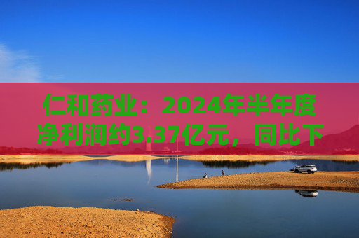 仁和药业：2024年半年度净利润约3.37亿元，同比下降5.43%