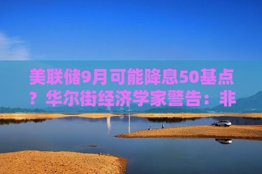 美联储9月可能降息50基点？华尔街经济学家警告：非常危险！