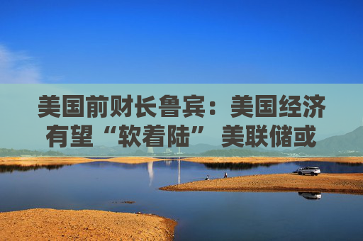 美国前财长鲁宾：美国经济有望“软着陆” 美联储或在9月降息25个基点