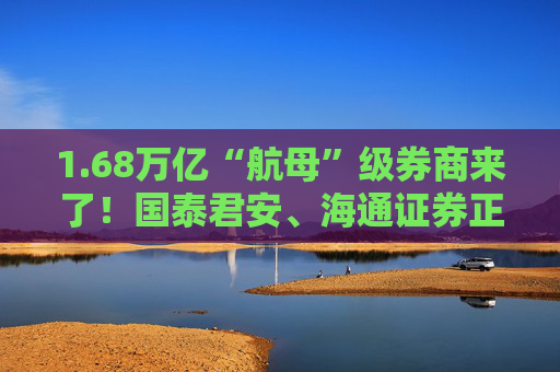 1.68万亿“航母”级券商来了！国泰君安、海通证券正式开启合并