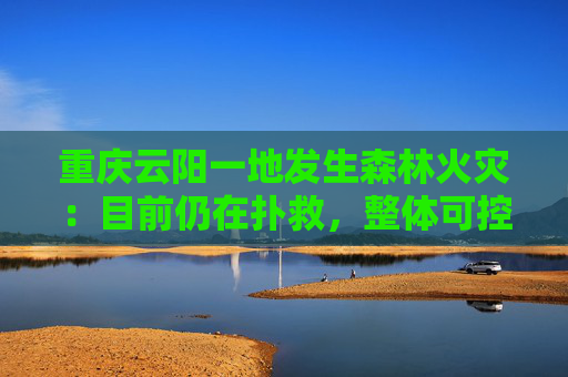 重庆云阳一地发生森林火灾：目前仍在扑救，整体可控