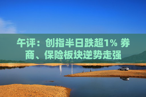 午评：创指半日跌超1% 券商、保险板块逆势走强