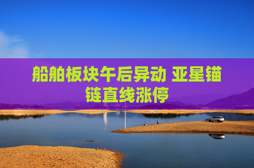 船舶板块午后异动 亚星锚链直线涨停