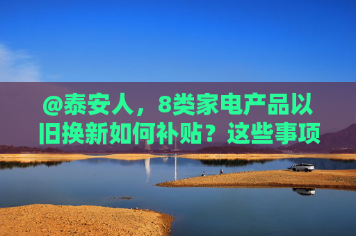 @泰安人，8类家电产品以旧换新如何补贴？这些事项已明确→