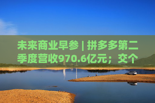 未来商业早参 | 拼多多第二季度营收970.6亿元；交个朋友6800万粉丝贡献GMV59.6亿元