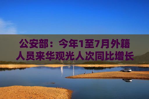 公安部：今年1至7月外籍人员来华观光人次同比增长403%