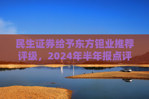 民生证券给予东方钽业推荐评级，2024年半年报点评：投资收益拖累业绩，主业钽铌订单饱满 产能释放是未来亮点