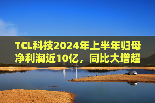 TCL科技2024年上半年归母净利润近10亿，同比大增超192%