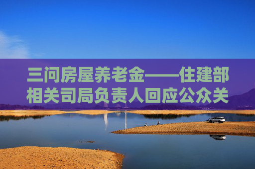 三问房屋养老金——住建部相关司局负责人回应公众关切