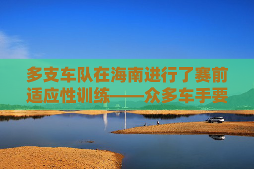 多支车队在海南进行了赛前适应性训练——众多车手要在环岛赛上一展身手