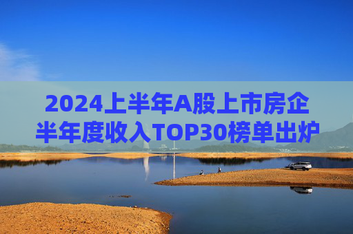 2024上半年A股上市房企半年度收入TOP30榜单出炉，万科居首