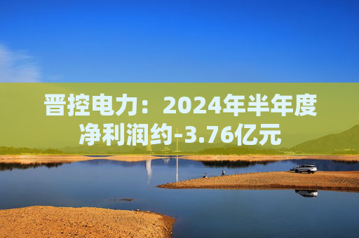 晋控电力：2024年半年度净利润约-3.76亿元