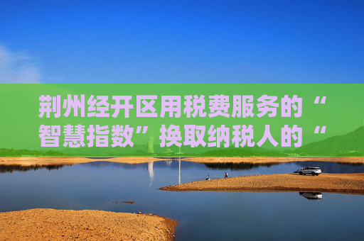 荆州经开区用税费服务的“智慧指数”换取纳税人的“便利指数”  企业所得税可“一键申报”