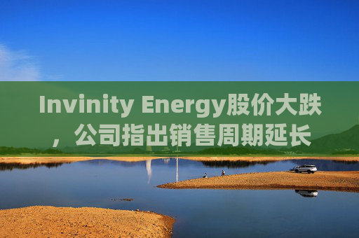 Invinity Energy股价大跌，公司指出销售周期延长