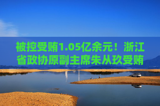 被控受贿1.05亿余元！浙江省政协原副主席朱从玖受贿案一审开庭