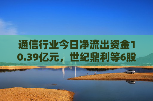 通信行业今日净流出资金10.39亿元，世纪鼎利等6股净流出资金超5000万元