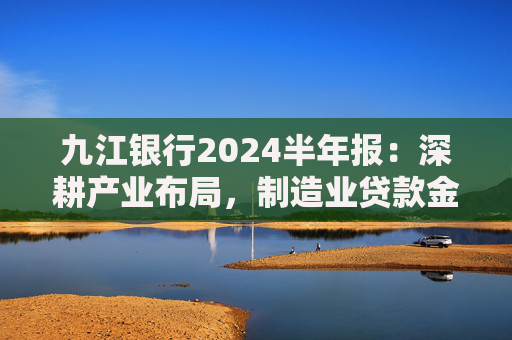 九江银行2024半年报：深耕产业布局，制造业贷款金额超482亿元