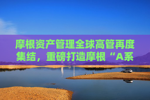 摩根资产管理全球高管再度集结，重磅打造摩根“A系列”！