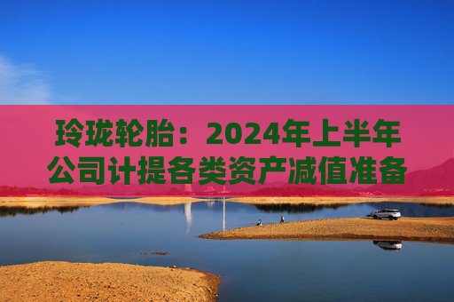 玲珑轮胎：2024年上半年公司计提各类资产减值准备合计约1.79亿元