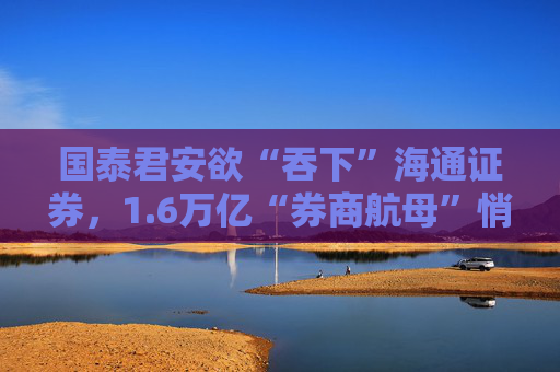 国泰君安欲“吞下”海通证券，1.6万亿“券商航母”悄然崛起？