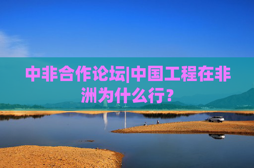 中非合作论坛|中国工程在非洲为什么行？