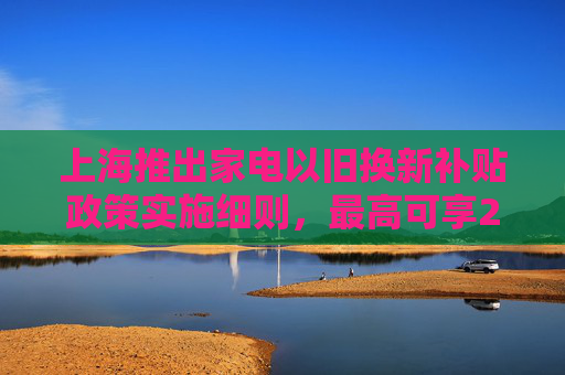 上海推出家电以旧换新补贴政策实施细则，最高可享20%优惠