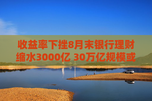 收益率下挫8月末银行理财缩水3000亿 30万亿规模或得而复失？机构：降幅可控