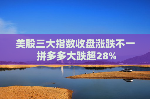 美股三大指数收盘涨跌不一 拼多多大跌超28%