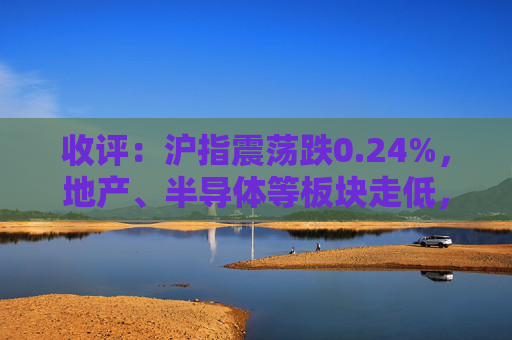 收评：沪指震荡跌0.24%，地产、半导体等板块走低，建筑板块延续强势