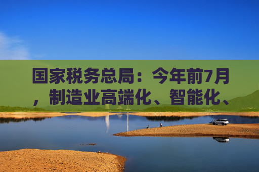 国家税务总局：今年前7月，制造业高端化、智能化、绿色化扎实推进