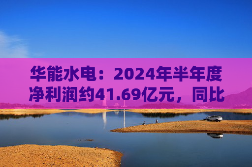 华能水电：2024年半年度净利润约41.69亿元，同比增加22.47%