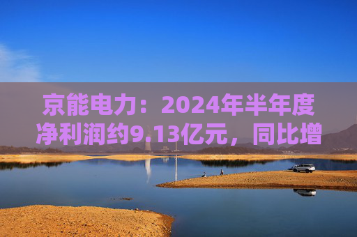 京能电力：2024年半年度净利润约9.13亿元，同比增加147.98%